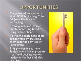 The phase of conversion of their GSM technology Into 3G (satellite based) technology Growing mobile customers due to increasing trend of using mobile phones To win the customers of its competitors by providing them superior services on lower price It is pioneer in southern Punjab where it can promote itself and become market leader on the basis of this very fact 