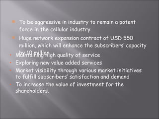 To be aggressive in industry to remain a potent force in the cellular industry Huge network expansion contract of USD 550 million, which will enhance the subscribers’ capacity by 10 million Maintaining high quality of service Exploring new value added services Market visibility through various market initiatives to fulfill subscribers’ satisfaction and demand To increase the value of investment for the shareholders. 
