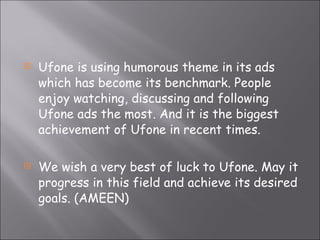 Ufone is using humorous theme in its ads which has become its benchmark. People enjoy watching, discussing and following Ufone ads the most. And it is the biggest achievement of Ufone in recent times. We wish a very best of luck to Ufone. May it progress in this field and achieve its desired goals. (AMEEN) 
