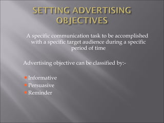 A specific communication task to be accomplished with a specific target audience during a specific period of time Advertising objective can be classified by:- Informative Persuasive  Reminder 