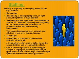 Staffing:
Staffing is acquiring or arranging people for the
organization.
 Hr planning
 Hr planning is having right person, at right
place, at right time at right position.
 Planning provides a guideline to accomplish an
activity. At Ufone the HR team plans everything
so that the outcomes and results can be
perceived before the plan is actually
implemented.
 This makes the planning more accurate and
efficient; it also saves time and money.
 Job analysis
 Job analysis is systematic exploration of
activities within a job
 a technical procedure used to define the duties,
responsibilities, and accountabilities of job.
 One of the main purposes of conducting job
analysis is to prepare job description and job
specification which in turn helps to hire the right
quality of workforce into the organization.
 