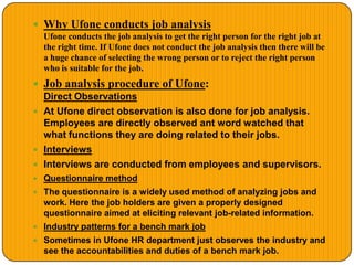  Why Ufone conducts job analysis
Ufone conducts the job analysis to get the right person for the right job at
the right time. If Ufone does not conduct the job analysis then there will be
a huge chance of selecting the wrong person or to reject the right person
who is suitable for the job.
 Job analysis procedure of Ufone:
Direct Observations
 At Ufone direct observation is also done for job analysis.
Employees are directly observed ant word watched that
what functions they are doing related to their jobs.
 Interviews
 Interviews are conducted from employees and supervisors.
 Questionnaire method
 The questionnaire is a widely used method of analyzing jobs and
work. Here the job holders are given a properly designed
questionnaire aimed at eliciting relevant job-related information.
 Industry patterns for a bench mark job
 Sometimes in Ufone HR department just observes the industry and
see the accountabilities and duties of a bench mark job.
 