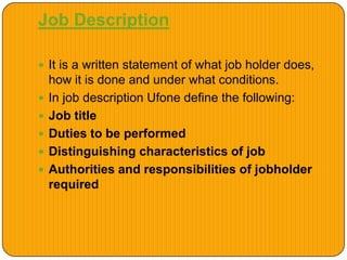 Job Description
 It is a written statement of what job holder does,
how it is done and under what conditions.
 In job description Ufone define the following:
 Job title
 Duties to be performed
 Distinguishing characteristics of job
 Authorities and responsibilities of jobholder
required
 