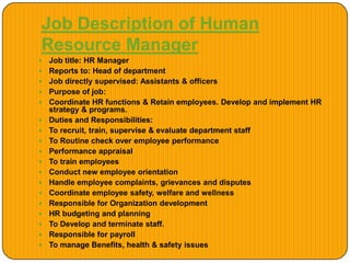 Job Description of Human
Resource Manager
 Job title: HR Manager
 Reports to: Head of department
 Job directly supervised: Assistants & officers
 Purpose of job:
 Coordinate HR functions & Retain employees. Develop and implement HR
strategy & programs.
 Duties and Responsibilities:
 To recruit, train, supervise & evaluate department staff
 To Routine check over employee performance
 Performance appraisal
 To train employees
 Conduct new employee orientation
 Handle employee complaints, grievances and disputes
 Coordinate employee safety, welfare and wellness
 Responsible for Organization development
 HR budgeting and planning
 To Develop and terminate staff.
 Responsible for payroll
 To manage Benefits, health & safety issues
 