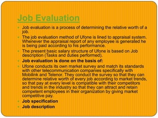 Job Evaluation
 Job evaluation is a process of determining the relative worth of a
job.
 The job evaluation method of Ufone is lined to appraisal system.
Whenever the appraisal report of any employee is generated he
is being paid according to his performance.
 The present basic salary structure of Ufone is based on Job
description (Tasks and duties performed).
 Job evaluation is done on the basis of:
 Ufone conducts its own market survey and match its standards
with other telecommunication companies specifically with
Mobilink and Telenor. They conduct the survey so that they can
determine relative worth of every job according to market trends,
so that pay at every level is compatible with their competitors
and trends in the industry so that they can attract and retain
competent employees in their organization by giving market
competitive pay.
 Job specification
 Job description
 