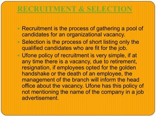 RECRUITMENT & SELECTION
 Recruitment is the process of gathering a pool of
candidates for an organizational vacancy.
 Selection is the process of short listing only the
qualified candidates who are fit for the job.
 Ufone policy of recruitment is very simple, if at
any time there is a vacancy, due to retirement,
resignation, if employees opted for the golden
handshake or the death of an employee, the
management of the branch will inform the head
office about the vacancy. Ufone has this policy of
not mentioning the name of the company in a job
advertisement.
 