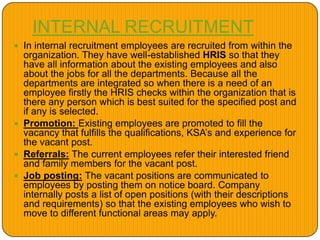 INTERNAL RECRUITMENT
 In internal recruitment employees are recruited from within the
organization. They have well-established HRIS so that they
have all information about the existing employees and also
about the jobs for all the departments. Because all the
departments are integrated so when there is a need of an
employee firstly the HRIS checks within the organization that is
there any person which is best suited for the specified post and
if any is selected.
 Promotion: Existing employees are promoted to fill the
vacancy that fulfills the qualifications, KSA’s and experience for
the vacant post.
 Referrals: The current employees refer their interested friend
and family members for the vacant post.
 Job posting: The vacant positions are communicated to
employees by posting them on notice board. Company
internally posts a list of open positions (with their descriptions
and requirements) so that the existing employees who wish to
move to different functional areas may apply.
 