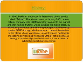 History:
In 1990, Pakistan introduced its first mobile phone service
called “Paktel”. After eleven years in January 2001, a new
cellular company with GSM technology came into the market
and they named it Ufone. Ufone targeted the middle class, by
introducing low rates and different packages. Ufone recently
started GPRS through which users can connect themselves
to the global village via Internet, also introduced multimedia
messaging services and worldwide SMS at flat rates Ufone’s
strategy to provide a high standard of service, it has achieved a
substantial market share in a market
 