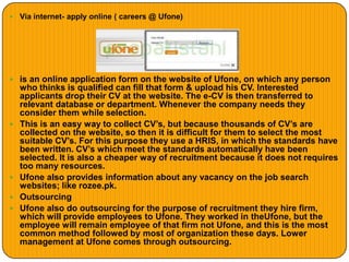  Via internet- apply online ( careers @ Ufone)
 is an online application form on the website of Ufone, on which any person
who thinks is qualified can fill that form & upload his CV. Interested
applicants drop their CV at the website. The e-CV is then transferred to
relevant database or department. Whenever the company needs they
consider them while selection.
 This is an easy way to collect CV’s, but because thousands of CV’s are
collected on the website, so then it is difficult for them to select the most
suitable CV’s. For this purpose they use a HRIS, in which the standards have
been written. CV’s which meet the standards automatically have been
selected. It is also a cheaper way of recruitment because it does not requires
too many resources.
 Ufone also provides information about any vacancy on the job search
websites; like rozee.pk.
 Outsourcing
 Ufone also do outsourcing for the purpose of recruitment they hire firm,
which will provide employees to Ufone. They worked in theUfone, but the
employee will remain employee of that firm not Ufone, and this is the most
common method followed by most of organization these days. Lower
management at Ufone comes through outsourcing.
 