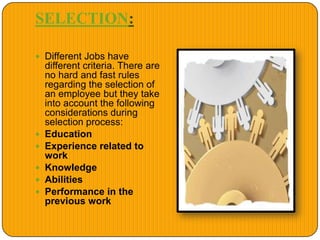 SELECTION:
 Different Jobs have
different criteria. There are
no hard and fast rules
regarding the selection of
an employee but they take
into account the following
considerations during
selection process:
 Education
 Experience related to
work
 Knowledge
 Abilities
 Performance in the
previous work
 