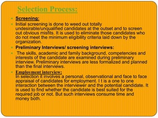 Selection Process:
 Screening:
 Initial screening is done to weed out totally
undesirable/unqualified candidates at the outset and to screen
out obvious misfits. It is used to eliminate those candidates who
do not meet the minimum eligibility criteria laid down by the
organization.
 Preliminary Interviews/ screening interviews:
 The skills, academic and family background, competencies and
interests of the candidate are examined during preliminary
interview. Preliminary interviews are less formalized and planned
than the final interviews.
 Employment interview:
In selection it involves a personal, observational and face to face
appraisal of candidates for employment. I t is a one to one
interaction between the interviewer and the potential candidate. It
is used to find whether the candidate is best suited for the
required job or not. But such interviews consume time and
money both.
 