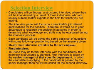 Selection Interview
 Candidates will go through a structured interview, where they
will be interviewed by a panel of three individuals, who are
usually subject matter experts in the field for which you are
testing.
 The interview panel will focus on a candidate's job related
qualifications for the position. Therefore, it would be to your
advantage to research the position in advance in order to
determine what knowledge and skills may be evaluated during
the interview process.
 Each candidate will be asked the same basic set of questions,
with some follow-up questioning based on the answers given.
 Mostly three interviews are taken by the new employee.
 First interview:
 In Ufone they do formal interview with the candidates; the
interview is structured & planned. First interview is taken by
the senior manager of that specific department, in which
the candidate is applying. If the candidate is passed by the
senior manager then he will be called for the second interview.
 