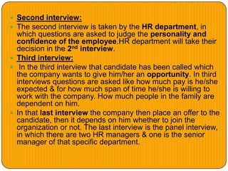  Second interview:
 The second interview is taken by the HR department, in
which questions are asked to judge the personality and
confidence of the employee.HR department will take their
decision in the 2nd interview.
 Third interview:
 In the third interview that candidate has been called which
the company wants to give him/her an opportunity. In third
interviews questions are asked like how much pay is he/she
expected & for how much span of time he/she is willing to
work with the company. How much people in the family are
dependent on him.
 In that last interview the company then place an offer to the
candidate, then it depends on him whether to join the
organization or not. The last interview is the panel interview,
in which there are two HR managers & one is the senior
manager of that specific department.
 