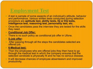 Employment Test
 A test is sample of some aspects of an individual’s attitude, behavior
and performance. Various written tests conducted during selection
procedure are aptitude test, ability tests, IQ or EQ tests,
intelligence test, reasoning test, personality test, etc.
 Once the candidates pass the interview they are tested for the skills
they need.
 Conditional Job Offer:
 There is no such policy as conditional job offer in Ufone.
 5-Job offer:
 After passing through all the steps the candidates selected are
offered job.
 6-Medical test:
 Then the employees who are offered jobs they then have to go
through the medical test in which the company ensures that the
selected candidate is physically fit and he has no serious disease.
 It will decrease chances of employee absenteeism and improved
productivity.
 