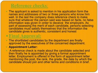 Reference checks:
 The applicant is asked to mention in his application form the
names and addresses of two or three persons who know him
well. In the last the company does reference check to make
sure that whatever the person said was based on facts, no false
information was given in order to deceive the employers. As
part of assessing the merit of each candidate, persons selecting
candidates must satisfy themselves that the information the
candidate gives is authentic, consistent and honest
 Final Approval:
 The shortlisted candidates by the department are finally
approved by the executives of the concerned department.
 Appointment Letter:
 A reference check is made about the candidate selected and
then finally he is appointed by giving a formal appointment
letter. Employment is offered in the form of appointment letter
mentioning the post, the rank, the grade, the date by which the
candidate should join and other terms and conditions in brief.
 