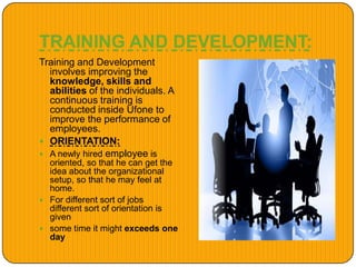 TRAINING AND DEVELOPMENT:
Training and Development
involves improving the
knowledge, skills and
abilities of the individuals. A
continuous training is
conducted inside Ufone to
improve the performance of
employees.
 ORIENTATION:
 A newly hired employee is
oriented, so that he can get the
idea about the organizational
setup, so that he may feel at
home.
 For different sort of jobs
different sort of orientation is
given
 some time it might exceeds one
day
 
