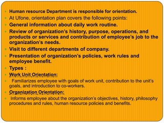  Human resource Department is responsible for orientation.
 At Ufone, orientation plan covers the following points:
 General information about daily work routine.
 Review of organization’s history, purpose, operations, and
products or services and contribution of employee’s job to the
organization’s needs.
 Visit to different departments of company.
 Presentation of organization’s policies, work rules and
employee benefit.
 Types :
 Work Unit Orientation:
 Familiarizes employee with goals of work unit, contribution to the unit’s
goals, and introduction to co-workers.
 Organization Orientation:
 Informs employee about the organization’s objectives, history, philosophy
procedures and rules, human resource policies and benefits.
 
