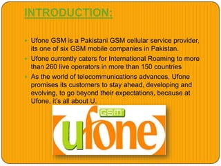 INTRODUCTION:
 Ufone GSM is a Pakistani GSM cellular service provider,
its one of six GSM mobile companies in Pakistan.
 Ufone currently caters for International Roaming to more
than 260 live operators in more than 150 countries
 As the world of telecommunications advances, Ufone
promises its customers to stay ahead, developing and
evolving, to go beyond their expectations, because at
Ufone, it’s all about U.
 