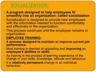 SOCIALIZATION:
 A program designed to help employees fit
smoothly into an organization; called socialization
 Socialization is designed to provide new employees
with the information needed to function comfortably
and effectively in the organization.
 This process continues until the employee remains in
organization.
 EMPLOYEE TRAINING:
 A process designed to maintain or improve current job
performance.
 Most training is directed at upgrading and improving an
employee’s abilities or skills.
 As training is the process of learning experience of the
change in your skills, knowledge, attitude and behaviour.
 It is relatively permanent change in an individual
behaviour.
 