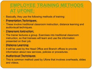EMPLOYEE TRAINING METHODS
AT UFONE:
 Basically, they use the following methods of training:
 Presentation Techniques:
 These involve traditional classroom instruction, distance learning and
audiovisual techniques.
 Classroom Instruction:
 The trainer lectures a group. Exercises into traditional classroom
instruction, so that trainees will learn and use the information
presented on their job.
 Distance Learning:
 It will be used by the Head Office and Branch offices to provide
information about new services, policies or procedures.
 Audiovisual Techniques:
 This is common method used by Ufone that involves overheads, slides
and videos.
 