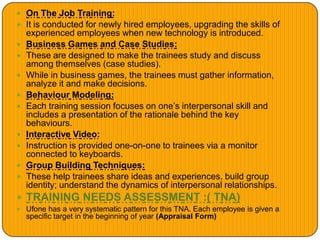  On The Job Training:
 It is conducted for newly hired employees, upgrading the skills of
experienced employees when new technology is introduced.
 Business Games and Case Studies:
 These are designed to make the trainees study and discuss
among themselves (case studies).
 While in business games, the trainees must gather information,
analyze it and make decisions.
 Behaviour Modeling:
 Each training session focuses on one’s interpersonal skill and
includes a presentation of the rationale behind the key
behaviours.
 Interactive Video:
 Instruction is provided one-on-one to trainees via a monitor
connected to keyboards.
 Group Building Techniques:
 These help trainees share ideas and experiences, build group
identity; understand the dynamics of interpersonal relationships.
 TRAINING NEEDS ASSESSMENT :( TNA)
 Ufone has a very systematic pattern for this TNA. Each employee is given a
specific target in the beginning of year (Appraisal Form)
 