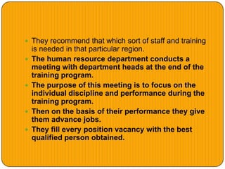  They recommend that which sort of staff and training
is needed in that particular region.
 The human resource department conducts a
meeting with department heads at the end of the
training program.
 The purpose of this meeting is to focus on the
individual discipline and performance during the
training program.
 Then on the basis of their performance they give
them advance jobs.
 They fill every position vacancy with the best
qualified person obtained.
 