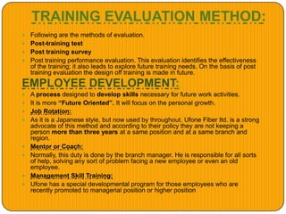 TRAINING EVALUATION METHOD:
 Following are the methods of evaluation.
 Post-training test
 Post training survey
 Post training performance evaluation. This evaluation identifies the effectiveness
of the training; it also leads to explore future training needs. On the basis of post
training evaluation the design off training is made in future.
EMPLOYEE DEVELOPMENT:
 A process designed to develop skills necessary for future work activities.
 It is more “Future Oriented”. It will focus on the personal growth.
 Job Rotation:
 As it is a Japanese style, but now used by throughout. Ufone Fiber Itd. is a strong
advocate of this method and according to their policy they are not keeping a
person more than three years at a same position and at a same branch and
region.
 Mentor or Coach:
 Normally, this duty is done by the branch manager. He is responsible for all sorts
of help, solving any sort of problem facing a new employee or even an old
employee.
 Management Skill Training:
 Ufone has a special developmental program for those employees who are
recently promoted to managerial position or higher position
 