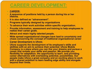CAREER DEVELOPMENT:
 CAREER:
 A sequence of positions held by a person during his or her
lifetime.
 It is also defined as “advancement”.
 Programs typically designed by organizations
 To advance their work activities within specific organization.
 Provide information, assessment and training to help employees to
realize their career goals.
 Attract and retain highly talented people.
 Wide spread organizational changes have lead to uncertainty and
chaos concerning the concept of traditional organizational career
 Career Development in Ufone:
 Ufone supports the development of its employee’s skills and
abilities with an aim to achieve their potential. Ufone Mobile
Company is a place where you can live your dreams and pursue a
career that reveals your skills and passion. We provide you
flexibility for adaptation, the opportunity to learn, and providing
career alternatives with everlasting potential, possibilities. Our
people make Ufone a great company and an exciting place to work
with a shared ambition to learn leading edge ability and elongate
beyond their limits.
 