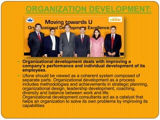 ORGANIZATION DEVELOPMENT:
 Organizational development deals with improving a
company’s performance and individual development of its
employees.
 Ufone should be viewed as a coherent system composed of
separate parts. Organizational development as a process
includes methodologies and achievements in strategic planning,
organizational design, leadership development, coaching,
diversity and balance between work and life.
Organizational development consultants act as a catalyst that
helps an organization to solve its own problems by improving its
capabilities
 