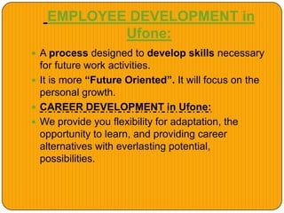 EMPLOYEE DEVELOPMENT in
Ufone:
 A process designed to develop skills necessary
for future work activities.
 It is more “Future Oriented”. It will focus on the
personal growth.
 CAREER DEVELOPMENT in Ufone:
 We provide you flexibility for adaptation, the
opportunity to learn, and providing career
alternatives with everlasting potential,
possibilities.
 