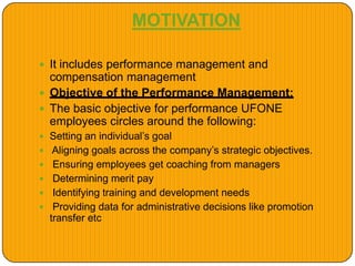 MOTIVATION
 It includes performance management and
compensation management
 Objective of the Performance Management:
 The basic objective for performance UFONE
employees circles around the following:
 Setting an individual’s goal
 Aligning goals across the company’s strategic objectives.
 Ensuring employees get coaching from managers
 Determining merit pay
 Identifying training and development needs
 Providing data for administrative decisions like promotion
transfer etc
 