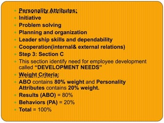  Personality Attributes:
 Initiative
 Problem solving
 Planning and organization
 Leader ship skills and dependability
 Cooperation(internal& external relations)
 Step 3: Section C
 This section identify need for employee development
called “DEVELOPMENT NEEDS”
 Weight Criteria:
 ABO contains 80% weight and Personality
Attributes contains 20% weight.
 Results (ABO) = 80%
 Behaviors (PA) = 20%
 Total = 100%
 
