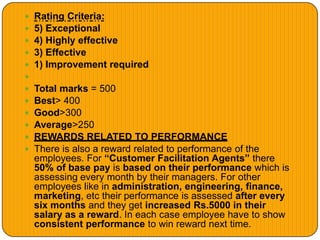  Rating Criteria:
 5) Exceptional
 4) Highly effective
 3) Effective
 1) Improvement required

 Total marks = 500
 Best> 400
 Good>300
 Average>250
 REWARDS RELATED TO PERFORMANCE
 There is also a reward related to performance of the
employees. For “Customer Facilitation Agents” there
50% of base pay is based on their performance which is
assessing every month by their managers. For other
employees like in administration, engineering, finance,
marketing, etc their performance is assessed after every
six months and they get increased Rs.5000 in their
salary as a reward. In each case employee have to show
consistent performance to win reward next time.
 