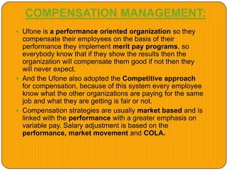 COMPENSATION MANAGEMENT:
 Ufone is a performance oriented organization so they
compensate their employees on the basis of their
performance they implement merit pay programs, so
everybody know that if they show the results then the
organization will compensate them good if not then they
will never expect.
 And the Ufone also adopted the Competitive approach
for compensation, because of this system every employee
know what the other organizations are paying for the same
job and what they are getting is fair or not.
 Compensation strategies are usually market based and is
linked with the performance with a greater emphasis on
variable pay. Salary adjustment is based on the
performance, market movement and COLA.
 