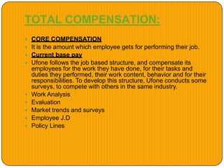 TOTAL COMPENSATION:
 CORE COMPENSATION
 It is the amount which employee gets for performing their job.
 Current base pay
 Ufone follows the job based structure, and compensate its
employees for the work they have done, for their tasks and
duties they performed, their work content, behavior and for their
responsibilities. To develop this structure, Ufone conducts some
surveys, to compete with others in the same industry.
 Work Analysis
 Evaluation
 Market trends and surveys
 Employee J.D
 Policy Lines
 