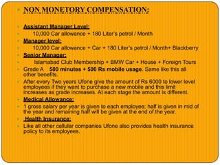  NON MONETORY COMPENSATION:
 Assistant Manager Level:
 10,000 Car allowance + 180 Liter’s petrol / Month
 Manager level:
 10,000 Car allowance + Car + 180 Liter’s petrol / Month+ Blackberry
 Senior Manager:
 Islamabad Club Membership + BMW Car + House + Foreign Tours
 Grade A 500 minutes + 500 Rs mobile usage. Same like this all
other benefits.
 After every Two years Ufone give the amount of Rs 6000 to lower level
employees if they want to purchase a new mobile and this limit
increases as grade increases. At each stage the amount is different.
 Medical Allowance:
 1 gross salary per year is given to each employee; half is given in mid of
the year and remaining half will be given at the end of the year.
 Health Insurance:
 Like all other cellular companies Ufone also provides health insurance
policy to its employees.
 