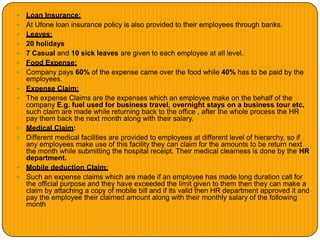  Loan Insurance:
 At Ufone loan insurance policy is also provided to their employees through banks.
 Leaves:
 20 holidays
 7 Casual and 10 sick leaves are given to each employee at all level.
 Food Expense:
 Company pays 60% of the expense came over the food while 40% has to be paid by the
employees.
 Expense Claim:
 The expense Claims are the expenses which an employee make on the behalf of the
company E.g. fuel used for business travel, overnight stays on a business tour etc,
such claim are made while returning back to the office , after the whole process the HR
pay them back the next month along with their salary.
 Medical Claim:
 Different medical facilities are provided to employees at different level of hierarchy, so if
any employees make use of this facility they can claim for the amounts to be return next
the month while submitting the hospital receipt. Their medical clearness is done by the HR
department.
 Mobile deduction Claim:
 Such an expense claims which are made if an employee has made long duration call for
the official purpose and they have exceeded the limit given to them then they can make a
claim by attaching a copy of mobile bill and if its valid then HR department approved it and
pay the employee their claimed amount along with their monthly salary of the following
month
 