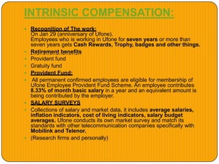 INTRINSIC COMPENSATION:
 Recognition of The work:
On Jan 29 (anniversary of Ufone).
Employees who is working in Ufone for seven years or more than
seven years gets Cash Rewards, Trophy, badges and other things.
 Retirement benefits
 Provident fund
 Gratuity fund
 Provident Fund:
 All permanent confirmed employees are eligible for membership of
Ufone Employee Provident Fund Scheme. An employee contributes
8.33% of month basic salary in a year and an equivalent amount is
being contributed by the employer.
 SALARY SURVEYS
 Collections of salary and market data, it includes average salaries,
inflation indicators, cost of living indicators, salary budget
averages. Ufone conducts its own market survey and match its
standards with other telecommunication companies specifically with
Mobilink and Telenor.
 (Research firms and personally)
 