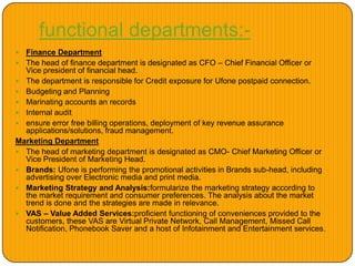 functional departments:-
 Finance Department
 The head of finance department is designated as CFO – Chief Financial Officer or
Vice president of financial head.
 The department is responsible for Credit exposure for Ufone postpaid connection.
 Budgeting and Planning
 Marinating accounts an records
 Internal audit
 ensure error free billing operations, deployment of key revenue assurance
applications/solutions, fraud management.
Marketing Department
 The head of marketing department is designated as CMO- Chief Marketing Officer or
Vice President of Marketing Head.
 Brands: Ufone is performing the promotional activities in Brands sub-head, including
advertising over Electronic media and print media.
 Marketing Strategy and Analysis:formularize the marketing strategy according to
the market requirement and consumer preferences. The analysis about the market
trend is done and the strategies are made in relevance.
 VAS – Value Added Services:proficient functioning of conveniences provided to the
customers, these VAS are Virtual Private Network, Call Management, Missed Call
Notification, Phonebook Saver and a host of Infotainment and Entertainment services.
 