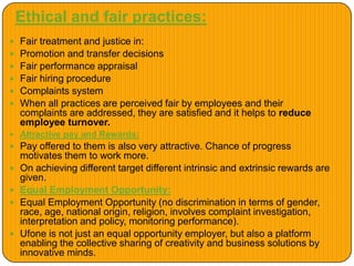 Ethical and fair practices:
 Fair treatment and justice in:
 Promotion and transfer decisions
 Fair performance appraisal
 Fair hiring procedure
 Complaints system
 When all practices are perceived fair by employees and their
complaints are addressed, they are satisfied and it helps to reduce
employee turnover.
 Attractive pay and Rewards:
 Pay offered to them is also very attractive. Chance of progress
motivates them to work more.
 On achieving different target different intrinsic and extrinsic rewards are
given.
 Equal Employment Opportunity:
 Equal Employment Opportunity (no discrimination in terms of gender,
race, age, national origin, religion, involves complaint investigation,
interpretation and policy, monitoring performance).
 Ufone is not just an equal opportunity employer, but also a platform
enabling the collective sharing of creativity and business solutions by
innovative minds.
 
