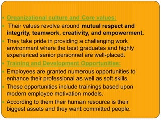  Organizational culture and Core values:
 Their values revolve around mutual respect and
integrity, teamwork, creativity, and empowerment.
 They take pride in providing a challenging work
environment where the best graduates and highly
experienced senior personnel are well-placed.
 Training and Development Opportunities:
 Employees are granted numerous opportunities to
enhance their professional as well as soft skills.
 These opportunities include trainings based upon
modern employee motivation models.
 According to them their human resource is their
biggest assets and they want committed people.
 