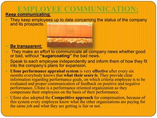 EMPLOYEE COMMUNICATION:
Keep communicating:
 They keep employees up to date concerning the status of the company
and its prospects.
 Be transparent:
 They make an effort to communicate all company news whether good
or bad, without “sugarcoating” the bad news.
 Speak to each employee independently and inform them of how they fit
into the company’s plans for expansion.
 Ufone performance appraisal system is very effective after every six
months everybody knows that what their score is. They provide clear
information regarding performance goals, on which criteria employee is to be
evaluated and proper communication of feedback on positive and negative
performance. Ufone is a performance oriented organization so they
compensate their employees on the basis of their performance.
 Ufone also adopted the Competitive approach for compensation, because of
this system every employee know what the other organizations are paying for
the same job and what they are getting is fair or not.
 