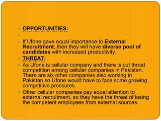  OPPORTUNITIES:

 If Ufone gave equal importance to External
Recruitment, then they will have diverse pool of
candidates with increased productivity.
 THREAT:
 As Ufone is cellular company and there is cut throat
competition among cellular companies in Pakistan.
There are six other companies also working in
Pakistan so Ufone would have to face some growing
competitive pressures.
 Other cellular companies pay equal attention to
external recruitment, so they have the threat of losing
the competent employees from external sources.
 