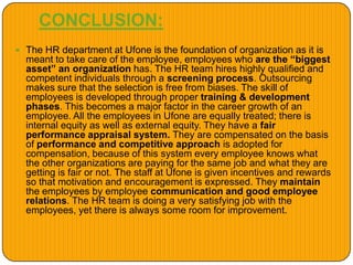 CONCLUSION:
 The HR department at Ufone is the foundation of organization as it is
meant to take care of the employee, employees who are the “biggest
asset” an organization has. The HR team hires highly qualified and
competent individuals through a screening process. Outsourcing
makes sure that the selection is free from biases. The skill of
employees is developed through proper training & development
phases. This becomes a major factor in the career growth of an
employee. All the employees in Ufone are equally treated; there is
internal equity as well as external equity. They have a fair
performance appraisal system. They are compensated on the basis
of performance and competitive approach is adopted for
compensation, because of this system every employee knows what
the other organizations are paying for the same job and what they are
getting is fair or not. The staff at Ufone is given incentives and rewards
so that motivation and encouragement is expressed. They maintain
the employees by employee communication and good employee
relations. The HR team is doing a very satisfying job with the
employees, yet there is always some room for improvement.
 