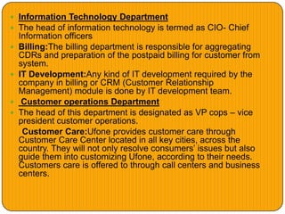  Information Technology Department
 The head of information technology is termed as CIO- Chief
Information officers
 Billing:The billing department is responsible for aggregating
CDRs and preparation of the postpaid billing for customer from
system.
 IT Development:Any kind of IT development required by the
company in billing or CRM (Customer Relationship
Management) module is done by IT development team.
 Customer operations Department
 The head of this department is designated as VP cops – vice
president customer operations.
Customer Care:Ufone provides customer care through
Customer Care Center located in all key cities, across the
country. They will not only resolve consumers’ issues but also
guide them into customizing Ufone, according to their needs.
Customers care is offered to through call centers and business
centers.
 