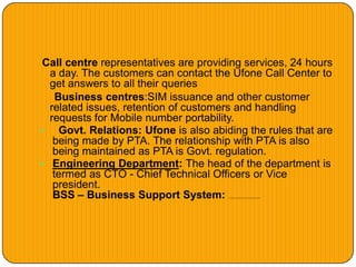 Call centre representatives are providing services, 24 hours
a day. The customers can contact the Ufone Call Center to
get answers to all their queries
Business centres:SIM issuance and other customer
related issues, retention of customers and handling
requests for Mobile number portability.
 Govt. Relations: Ufone is also abiding the rules that are
being made by PTA. The relationship with PTA is also
being maintained as PTA is Govt. regulation.
 Engineering Department: The head of the department is
termed as CTO - Chief Technical Officers or Vice
president.
BSS – Business Support System: The subhead is responsible for Radio Planning and network optimization.
 