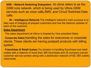 NSS – Network Switching Subsystem: At ufone refers to as the
GSM core network, which is being used by Ufone GSM
services such as voice calls,SMS, and Circuit Switched Data
calls.
IN – Intelligence Network:The Intelligent network’s main purpose is to
take care of charging of prepaid customers and has the balance updates of
each of the customer.
 Sales Department
The sales department at Ufone is headed by Vice president Sales
Corporate Sales:handling the sales for executives or corporate
clients. These clients are having postpaid products with billing
system.
Franchises & Retail Outlets:This division is handling franchises and retail
outlets with a network of more than 365 franchises and 25 company-owned
customer service centers along with a distribution network of150, 000 outlets
nationwide.
 