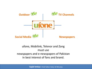 TV ChannelsOutdoor
Social Media Newspapers
Daily 10 Minutes – 1st
English e-Newspaper of Pakistan
Mobilink, ufone, Telenor and Zong
must regularly use
newspapers and e-newspapers of Pakistan
in best interest of fans and respective brands.
 