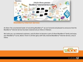 BlackBerry Internet Service

At Ufone ‘the uncontested leader of everything BlackBerry®’ we are honored and pleased to announce that the
BlackBerry® Internet Service has been restored only at Ufone in Pakistan.

We invite you, our esteemed customers, and all others to become a part of Ufone BlackBerry® family and enjoy
your BlackBerry® Curve, Bold or Torch in all their glory with fully restored BlackBerry® Internet Service, only at
Ufone.
 