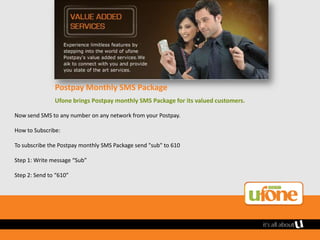 Postpay Monthly SMS Package
               Ufone brings Postpay monthly SMS Package for its valued customers.

Now send SMS to any number on any network from your Postpay.

How to Subscribe:

To subscribe the Postpay monthly SMS Package send "sub" to 610

Step 1: Write message “Sub”

Step 2: Send to “610”
 